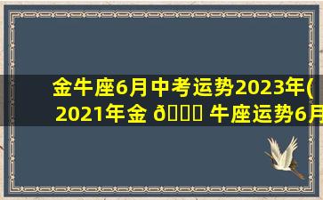 金牛座6月中考运势2023年(2021年金 🐛 牛座运势6月月运势)